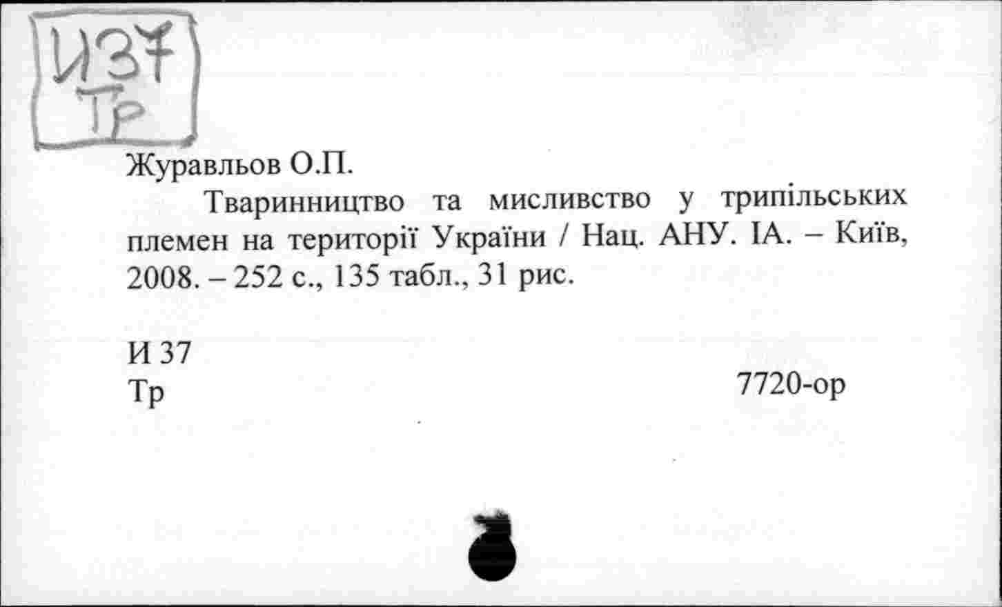 ﻿Журавльов О.П.
Тваринництво та мисливство у трипільських племен на території України І Нац. АНУ. ІА. - Київ, 2008. - 252 с., 135 табл., 31 рис.
И 37
Тр
7720-ор